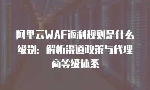 阿里云WAF返利规则是什么级别：解析渠道政策与代理商等级体系