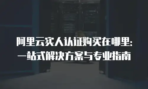 阿里云实人认证购买在哪里：一站式解决方案与专业指南