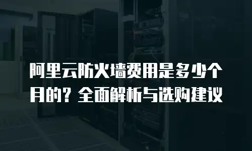 阿里云防火墙费用是多少个月的？全面解析与选购建议