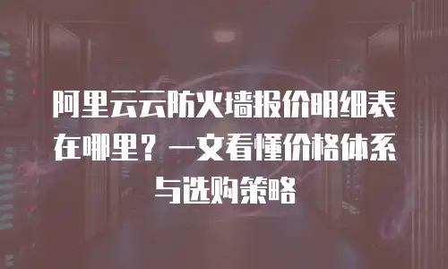 阿里云云防火墙报价明细表在哪里？一文看懂价格体系与选购策略
