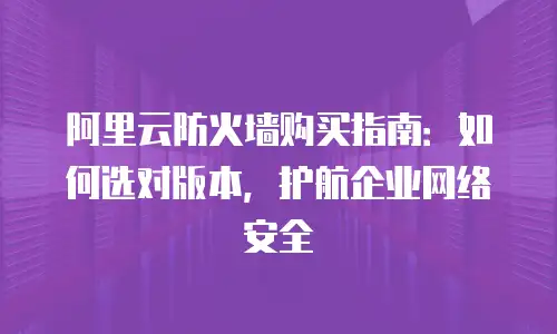 阿里云防火墙购买指南：如何选对版本，护航企业网络安全