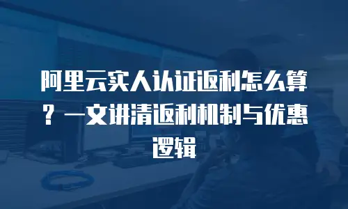 阿里云实人认证返利怎么算？一文讲清返利机制与优惠逻辑