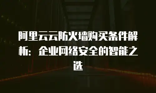 阿里云云防火墙购买条件解析：企业网络安全的智能之选
