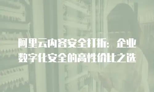 阿里云内容安全打折：企业数字化安全的高性价比之选