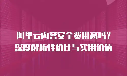 阿里云内容安全费用高吗？深度解析性价比与实用价值