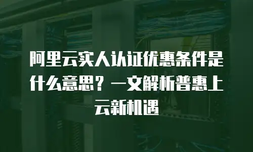 阿里云实人认证优惠条件是什么意思？一文解析普惠上云新机遇