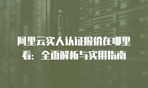 阿里云实人认证报价在哪里看：全面解析与实用指南