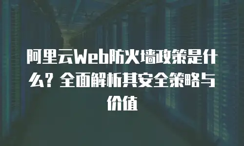 阿里云Web防火墙政策是什么？全面解析其安全策略与价值