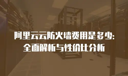 阿里云云防火墙费用是多少：全面解析与性价比分析