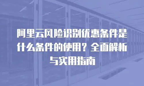 阿里云风险识别优惠条件是什么条件的使用？全面解析与实用指南