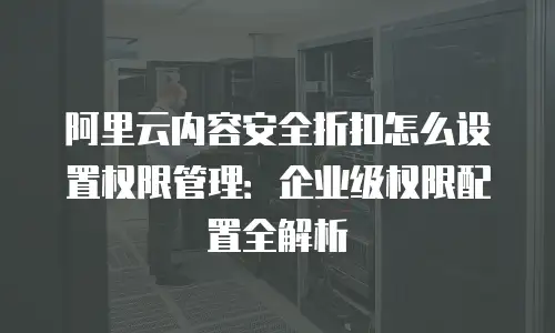 阿里云内容安全折扣怎么设置权限管理：企业级权限配置全解析