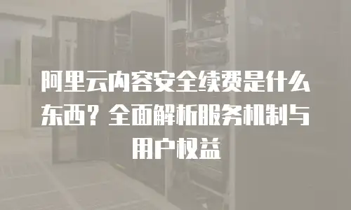 阿里云内容安全续费是什么东西？全面解析服务机制与用户权益