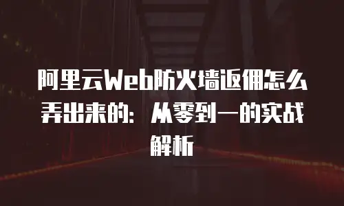 阿里云Web防火墙返佣怎么弄出来的：从零到一的实战解析