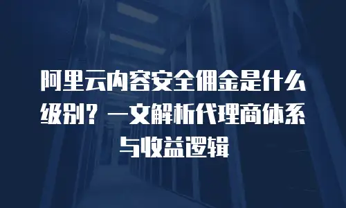 阿里云内容安全佣金是什么级别？一文解析代理商体系与收益逻辑