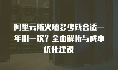 阿里云防火墙多少钱合适一年用一次？全面解析与成本优化建议
