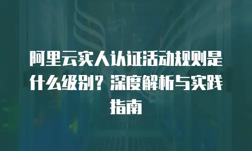 阿里云实人认证活动规则是什么级别？深度解析与实践指南