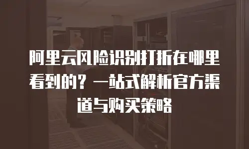 阿里云风险识别打折在哪里看到的？一站式解析官方渠道与购买策略
