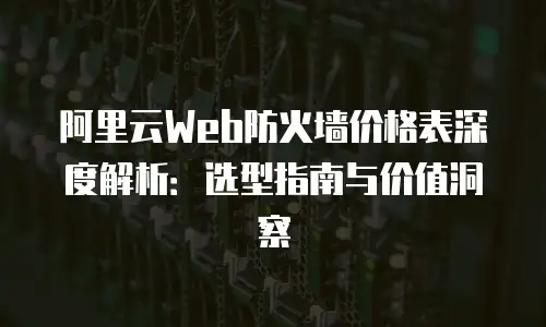 阿里云Web防火墙价格表深度解析：选型指南与价值洞察