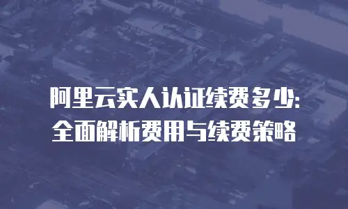 阿里云实人认证续费多少：全面解析费用与续费策略