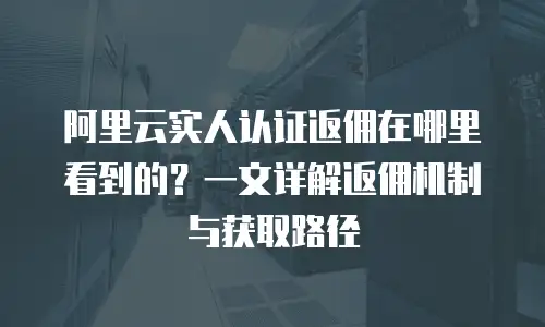 阿里云实人认证返佣在哪里看到的？一文详解返佣机制与获取路径