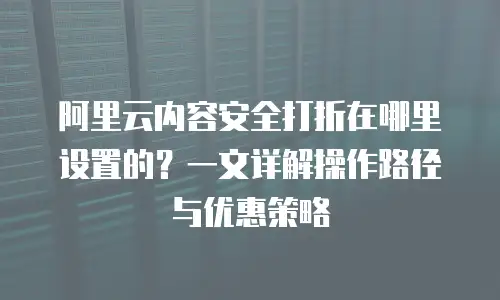 阿里云内容安全打折在哪里设置的？一文详解操作路径与优惠策略