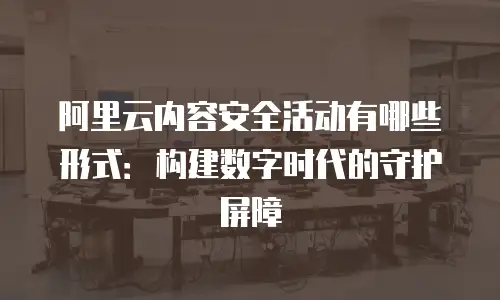 阿里云内容安全活动有哪些形式：构建数字时代的守护屏障