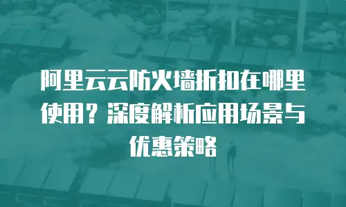阿里云云防火墙折扣在哪里使用？深度解析应用场景与优惠策略