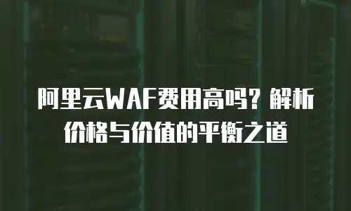 阿里云WAF费用高吗？解析价格与价值的平衡之道