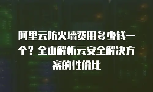阿里云防火墙费用多少钱一个？全面解析云安全解决方案的性价比