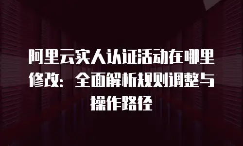阿里云实人认证活动在哪里修改：全面解析规则调整与操作路径