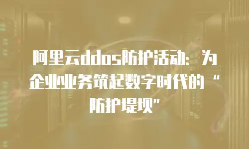 阿里云ddos防护活动：为企业业务筑起数字时代的&ldquo;防护堤坝&rdquo;