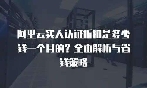 阿里云实人认证折扣是多少钱一个月的？全面解析与省钱策略