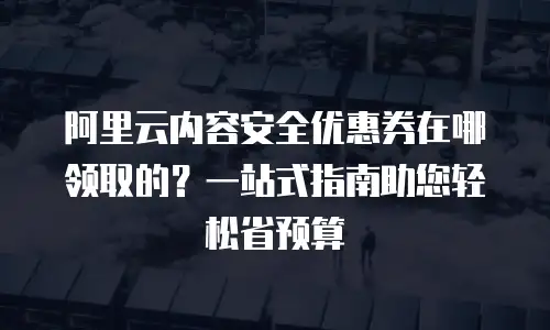 阿里云内容安全优惠券在哪领取的？一站式指南助您轻松省预算