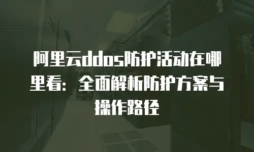 阿里云ddos防护活动在哪里看：全面解析防护方案与操作路径