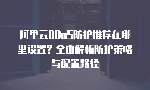 阿里云DDoS防护推荐在哪里设置？全面解析防护策略与配置路径