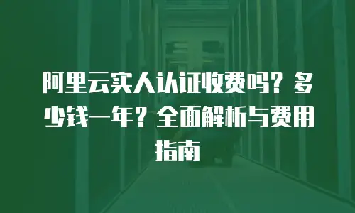 阿里云实人认证收费吗？多少钱一年？全面解析与费用指南