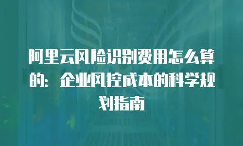 阿里云风险识别费用怎么算的：企业风控成本的科学规划指南