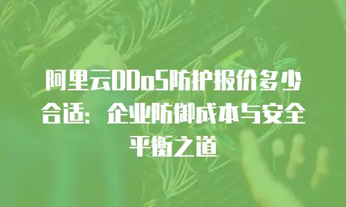 阿里云DDoS防护报价多少合适：企业防御成本与安全平衡之道