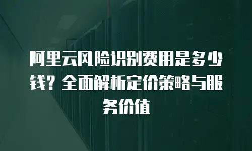 阿里云风险识别费用是多少钱？全面解析定价策略与服务价值