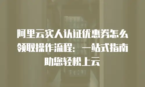 阿里云实人认证优惠券怎么领取操作流程：一站式指南助您轻松上云