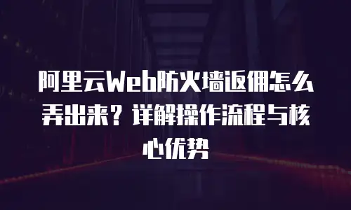阿里云Web防火墙返佣怎么弄出来？详解操作流程与核心优势