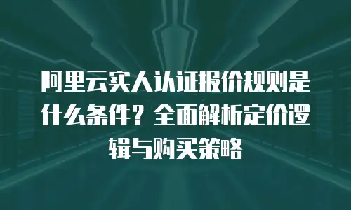 阿里云实人认证报价规则是什么条件？全面解析定价逻辑与购买策略