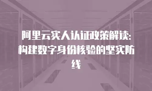 阿里云实人认证政策解读：构建数字身份核验的坚实防线