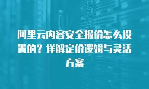 阿里云内容安全报价怎么设置的？详解定价逻辑与灵活方案
