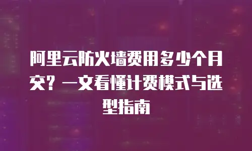 阿里云防火墙费用多少个月交？一文看懂计费模式与选型指南