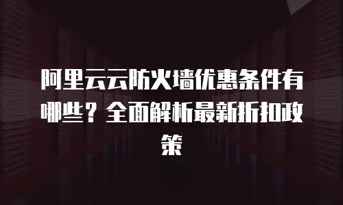 阿里云云防火墙优惠条件有哪些？全面解析最新折扣政策