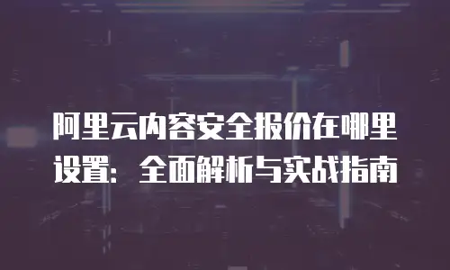 阿里云内容安全报价在哪里设置：全面解析与实战指南
