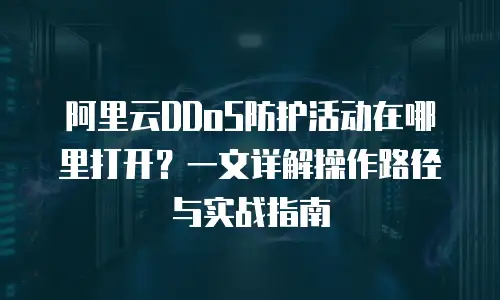 阿里云DDoS防护活动在哪里打开？一文详解操作路径与实战指南