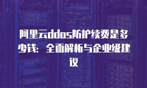 阿里云ddos防护续费是多少钱：全面解析与企业级建议