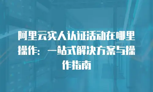 阿里云实人认证活动在哪里操作：一站式解决方案与操作指南